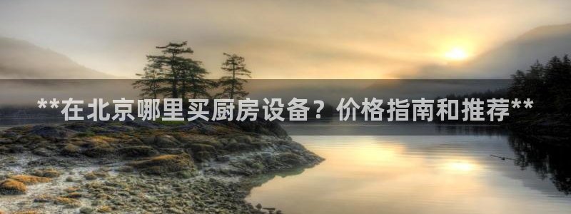 尊龙人生手机版都去ag发财网：**在北京哪里买厨房设备？价格