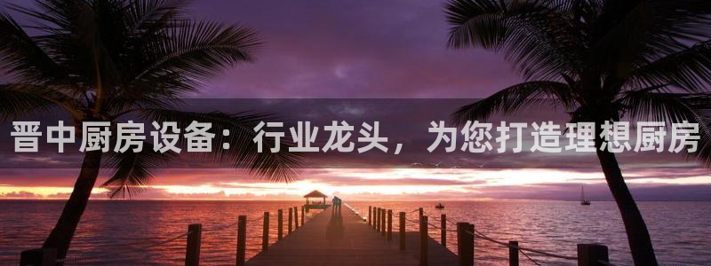 z6尊龙凯时旗舰厅：晋中厨房设备：行业龙头，为您打造理想厨房