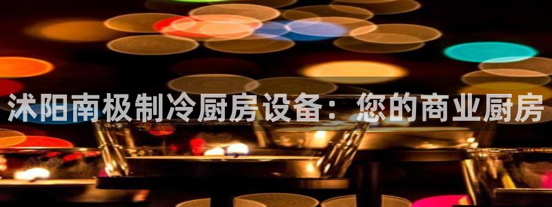 凯时k66会员登录：沭阳南极制冷厨房设备：您的商业厨房