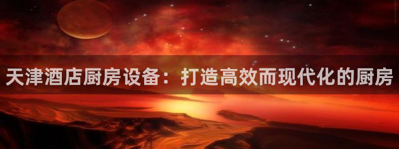 尊龙凯时人生就是搏!官网：天津酒店厨房设备：打造高效而现代化
